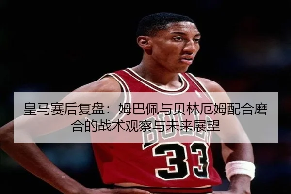 皇马赛后复盘：姆巴佩与贝林厄姆配合磨合的战术观察与未来展望